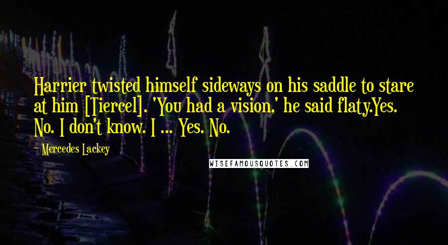 Mercedes Lackey Quotes: Harrier twisted himself sideways on his saddle to stare at him [Tiercel]. 'You had a vision,' he said flaty.Yes. No. I don't know. I ... Yes. No.