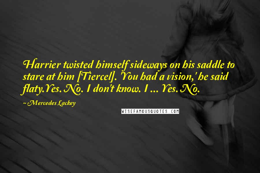 Mercedes Lackey Quotes: Harrier twisted himself sideways on his saddle to stare at him [Tiercel]. 'You had a vision,' he said flaty.Yes. No. I don't know. I ... Yes. No.