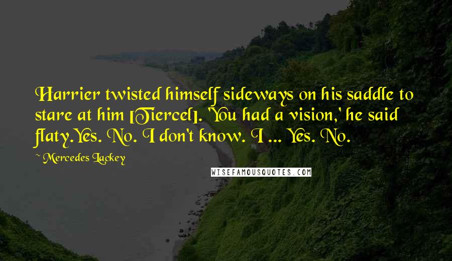 Mercedes Lackey Quotes: Harrier twisted himself sideways on his saddle to stare at him [Tiercel]. 'You had a vision,' he said flaty.Yes. No. I don't know. I ... Yes. No.