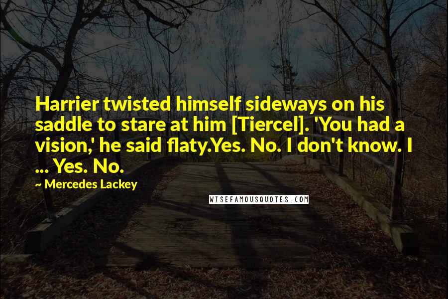 Mercedes Lackey Quotes: Harrier twisted himself sideways on his saddle to stare at him [Tiercel]. 'You had a vision,' he said flaty.Yes. No. I don't know. I ... Yes. No.