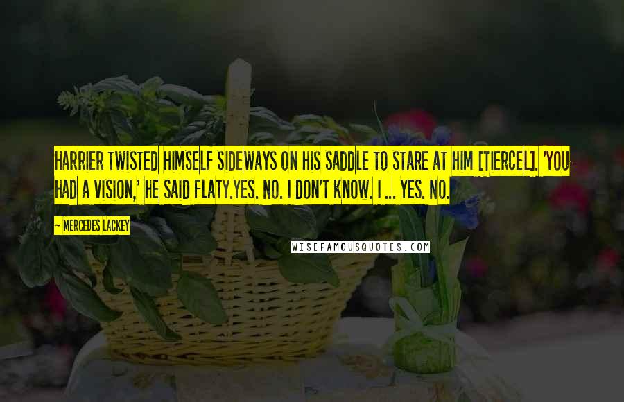 Mercedes Lackey Quotes: Harrier twisted himself sideways on his saddle to stare at him [Tiercel]. 'You had a vision,' he said flaty.Yes. No. I don't know. I ... Yes. No.