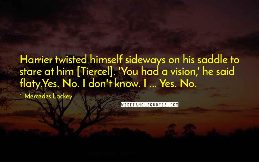 Mercedes Lackey Quotes: Harrier twisted himself sideways on his saddle to stare at him [Tiercel]. 'You had a vision,' he said flaty.Yes. No. I don't know. I ... Yes. No.