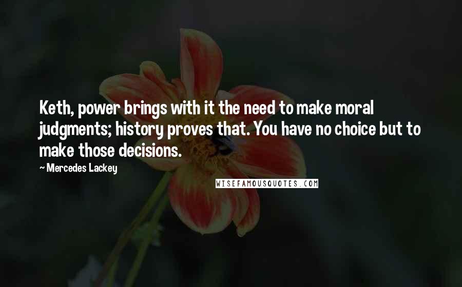 Mercedes Lackey Quotes: Keth, power brings with it the need to make moral judgments; history proves that. You have no choice but to make those decisions.