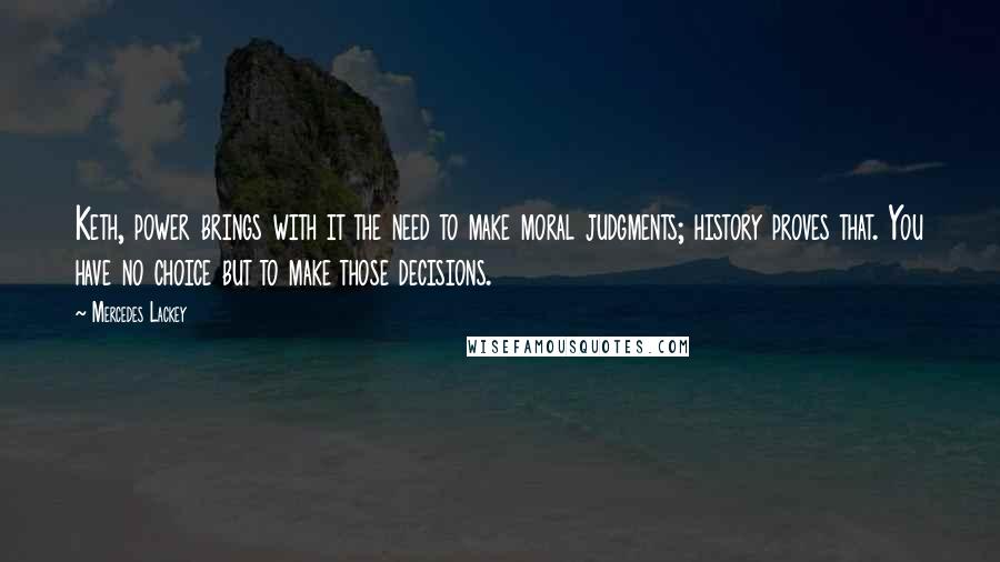 Mercedes Lackey Quotes: Keth, power brings with it the need to make moral judgments; history proves that. You have no choice but to make those decisions.