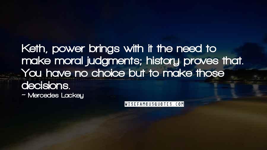 Mercedes Lackey Quotes: Keth, power brings with it the need to make moral judgments; history proves that. You have no choice but to make those decisions.