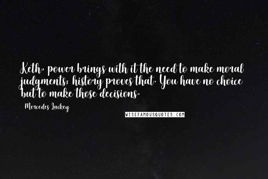 Mercedes Lackey Quotes: Keth, power brings with it the need to make moral judgments; history proves that. You have no choice but to make those decisions.