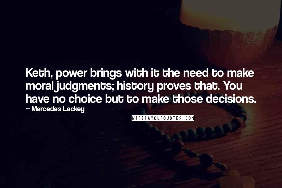 Mercedes Lackey Quotes: Keth, power brings with it the need to make moral judgments; history proves that. You have no choice but to make those decisions.