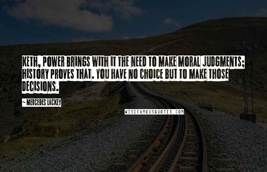 Mercedes Lackey Quotes: Keth, power brings with it the need to make moral judgments; history proves that. You have no choice but to make those decisions.