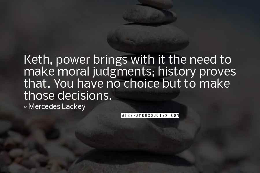 Mercedes Lackey Quotes: Keth, power brings with it the need to make moral judgments; history proves that. You have no choice but to make those decisions.