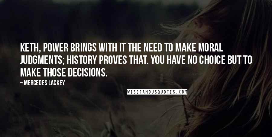 Mercedes Lackey Quotes: Keth, power brings with it the need to make moral judgments; history proves that. You have no choice but to make those decisions.