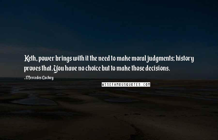 Mercedes Lackey Quotes: Keth, power brings with it the need to make moral judgments; history proves that. You have no choice but to make those decisions.