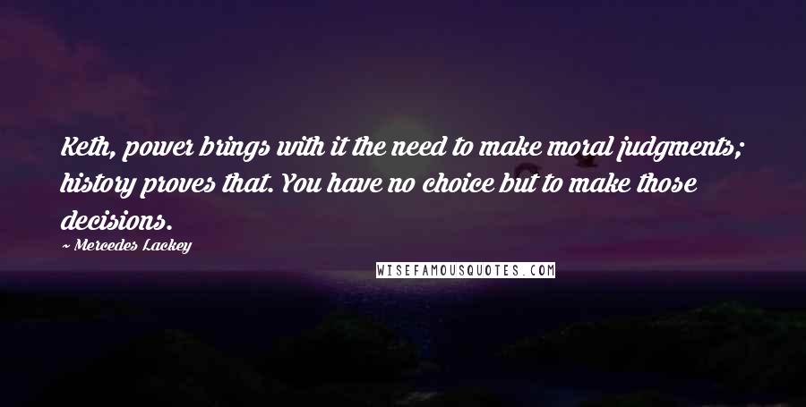 Mercedes Lackey Quotes: Keth, power brings with it the need to make moral judgments; history proves that. You have no choice but to make those decisions.