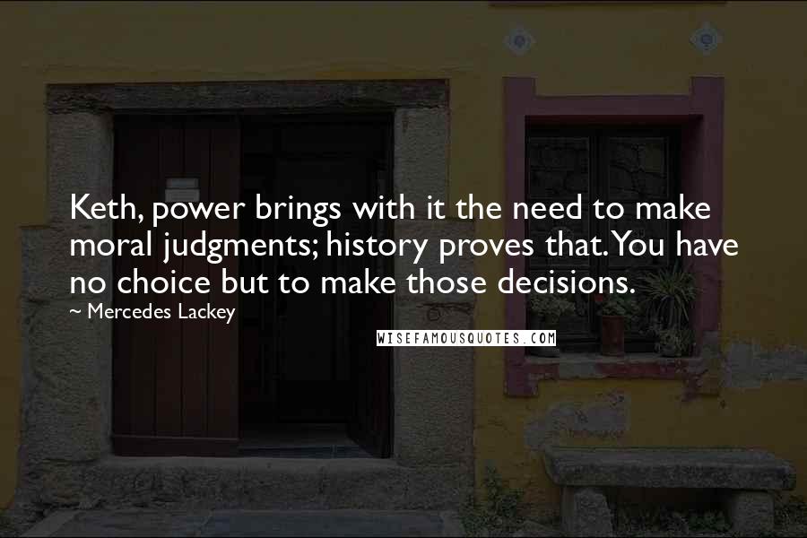 Mercedes Lackey Quotes: Keth, power brings with it the need to make moral judgments; history proves that. You have no choice but to make those decisions.