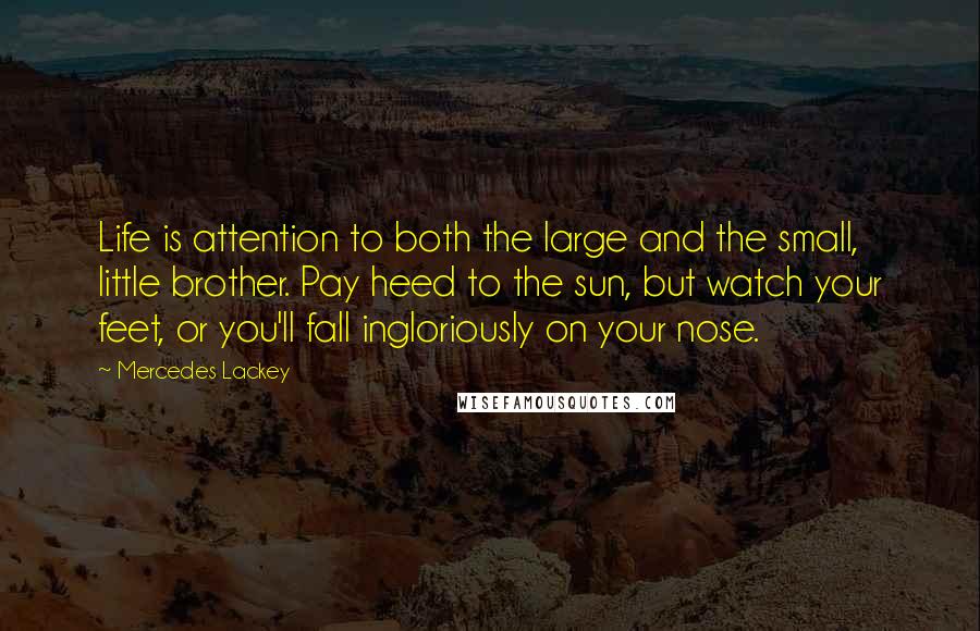 Mercedes Lackey Quotes: Life is attention to both the large and the small, little brother. Pay heed to the sun, but watch your feet, or you'll fall ingloriously on your nose.