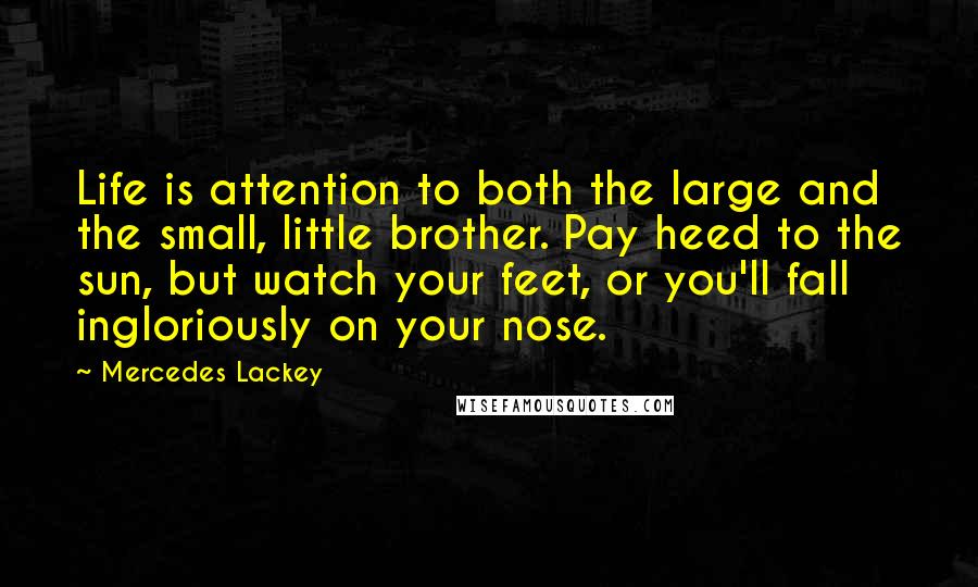 Mercedes Lackey Quotes: Life is attention to both the large and the small, little brother. Pay heed to the sun, but watch your feet, or you'll fall ingloriously on your nose.
