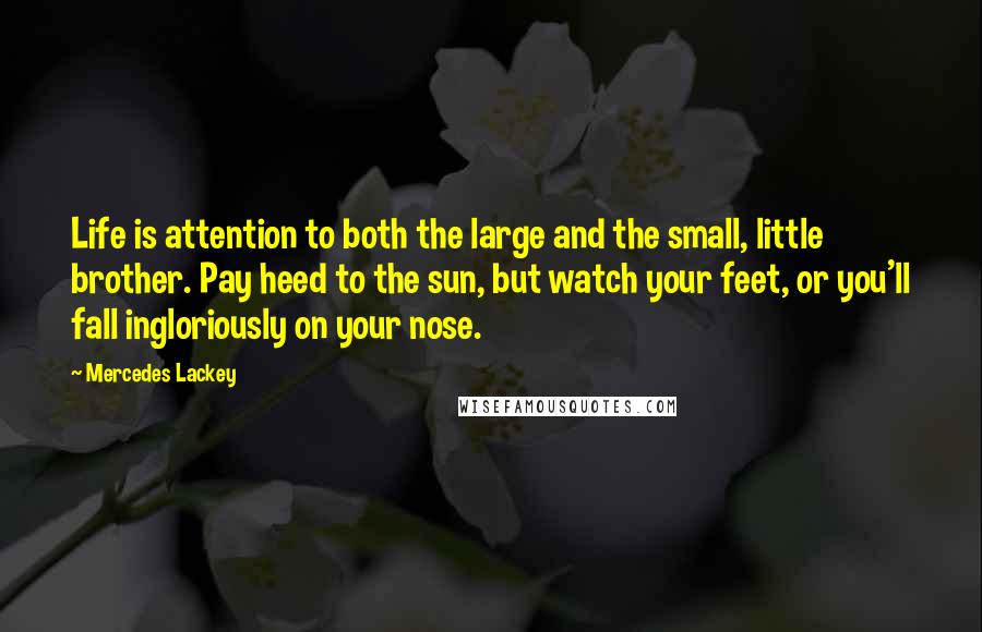 Mercedes Lackey Quotes: Life is attention to both the large and the small, little brother. Pay heed to the sun, but watch your feet, or you'll fall ingloriously on your nose.