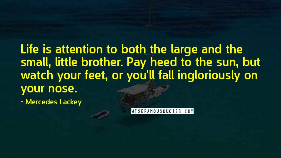 Mercedes Lackey Quotes: Life is attention to both the large and the small, little brother. Pay heed to the sun, but watch your feet, or you'll fall ingloriously on your nose.