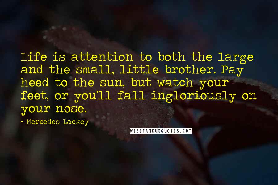 Mercedes Lackey Quotes: Life is attention to both the large and the small, little brother. Pay heed to the sun, but watch your feet, or you'll fall ingloriously on your nose.