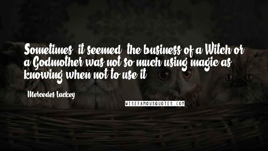 Mercedes Lackey Quotes: Sometimes, it seemed, the business of a Witch or a Godmother was not so much using magic as knowing when not to use it.