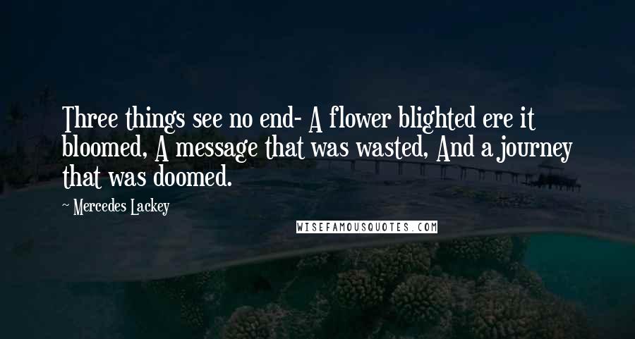 Mercedes Lackey Quotes: Three things see no end- A flower blighted ere it bloomed, A message that was wasted, And a journey that was doomed.