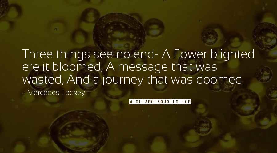 Mercedes Lackey Quotes: Three things see no end- A flower blighted ere it bloomed, A message that was wasted, And a journey that was doomed.