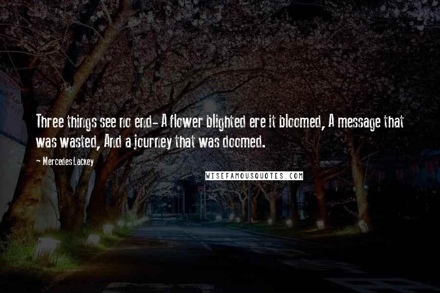 Mercedes Lackey Quotes: Three things see no end- A flower blighted ere it bloomed, A message that was wasted, And a journey that was doomed.