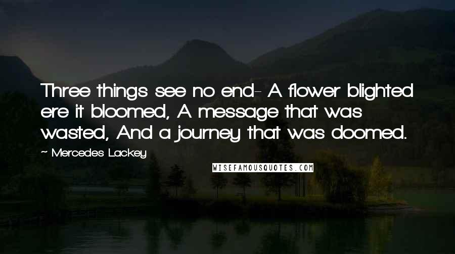 Mercedes Lackey Quotes: Three things see no end- A flower blighted ere it bloomed, A message that was wasted, And a journey that was doomed.