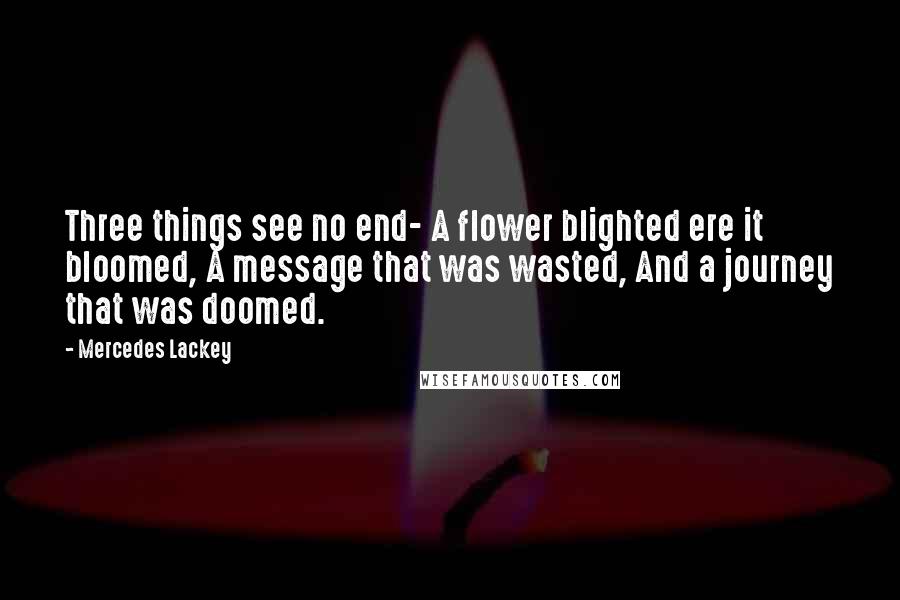 Mercedes Lackey Quotes: Three things see no end- A flower blighted ere it bloomed, A message that was wasted, And a journey that was doomed.