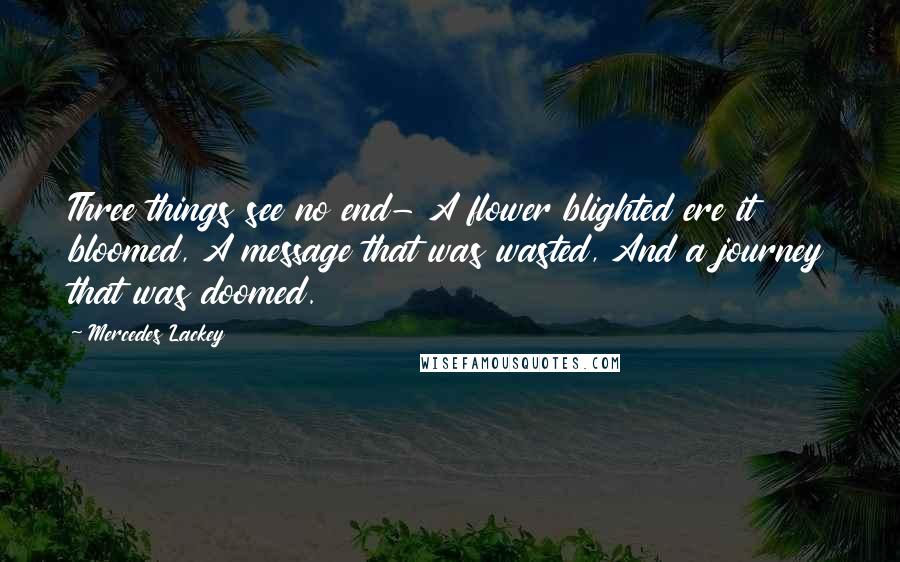 Mercedes Lackey Quotes: Three things see no end- A flower blighted ere it bloomed, A message that was wasted, And a journey that was doomed.