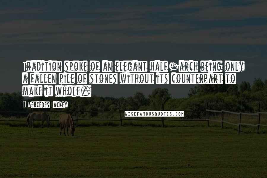 Mercedes Lackey Quotes: Tradition spoke of an elegant half-arch being only a fallen pile of stones without its counterpart to make it whole.
