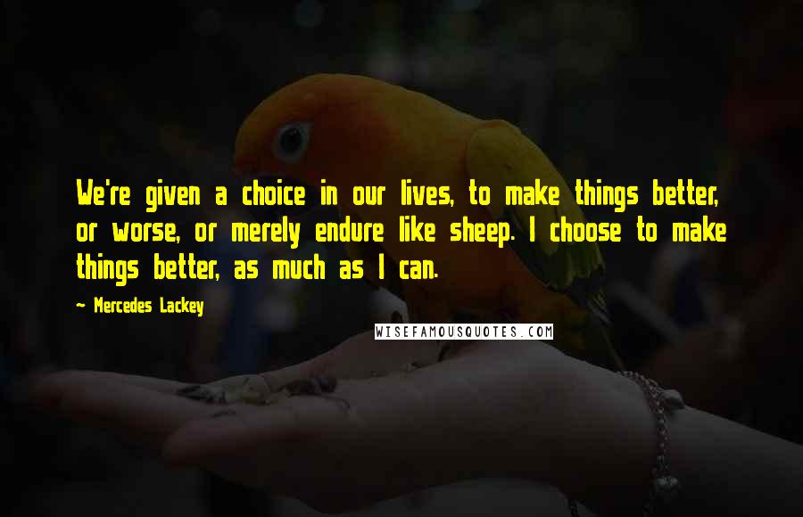 Mercedes Lackey Quotes: We're given a choice in our lives, to make things better, or worse, or merely endure like sheep. I choose to make things better, as much as I can.