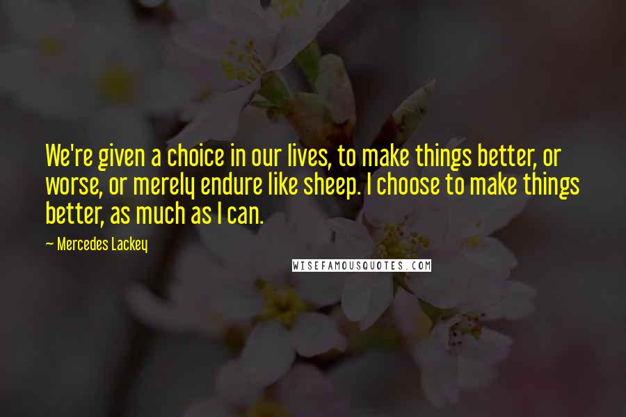 Mercedes Lackey Quotes: We're given a choice in our lives, to make things better, or worse, or merely endure like sheep. I choose to make things better, as much as I can.
