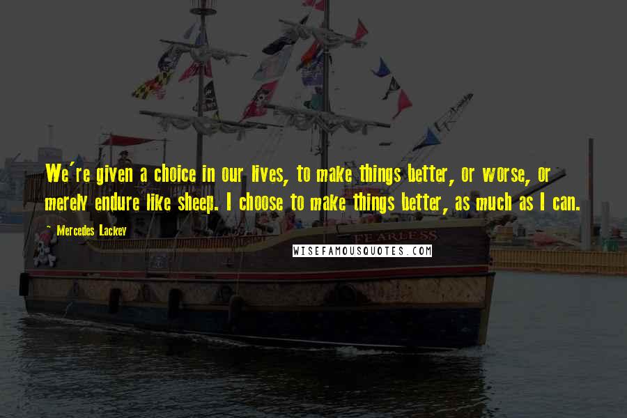 Mercedes Lackey Quotes: We're given a choice in our lives, to make things better, or worse, or merely endure like sheep. I choose to make things better, as much as I can.