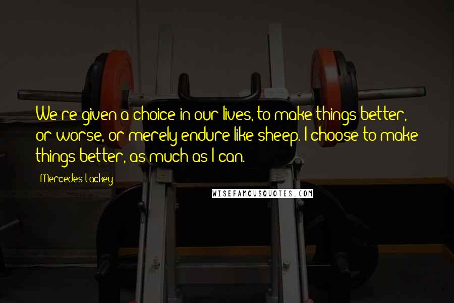 Mercedes Lackey Quotes: We're given a choice in our lives, to make things better, or worse, or merely endure like sheep. I choose to make things better, as much as I can.