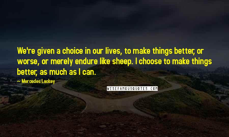 Mercedes Lackey Quotes: We're given a choice in our lives, to make things better, or worse, or merely endure like sheep. I choose to make things better, as much as I can.