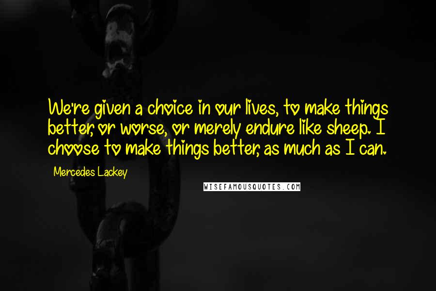 Mercedes Lackey Quotes: We're given a choice in our lives, to make things better, or worse, or merely endure like sheep. I choose to make things better, as much as I can.