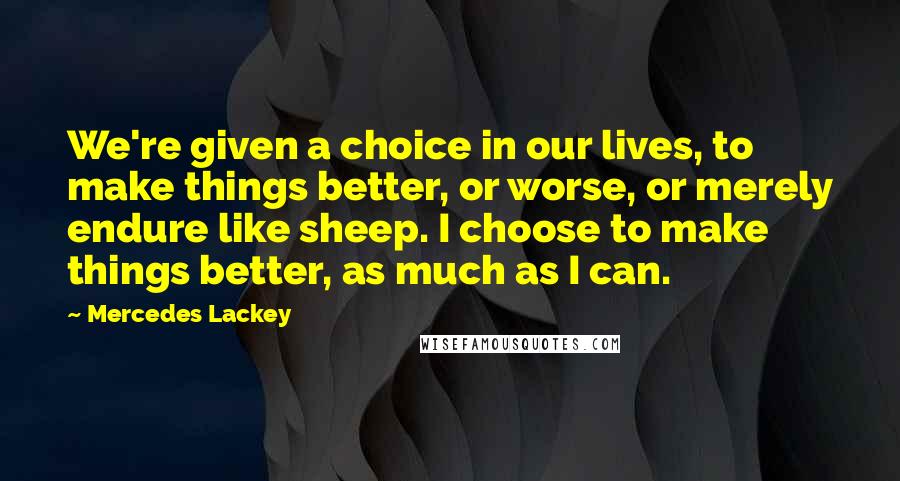 Mercedes Lackey Quotes: We're given a choice in our lives, to make things better, or worse, or merely endure like sheep. I choose to make things better, as much as I can.