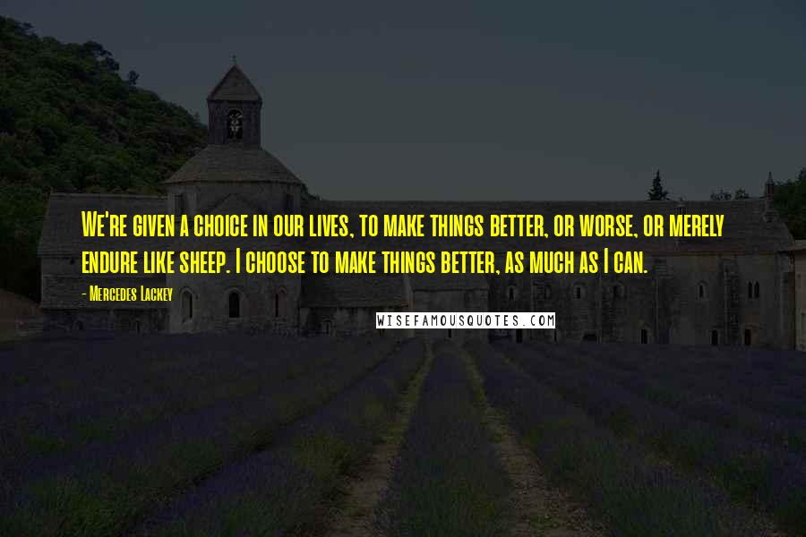 Mercedes Lackey Quotes: We're given a choice in our lives, to make things better, or worse, or merely endure like sheep. I choose to make things better, as much as I can.