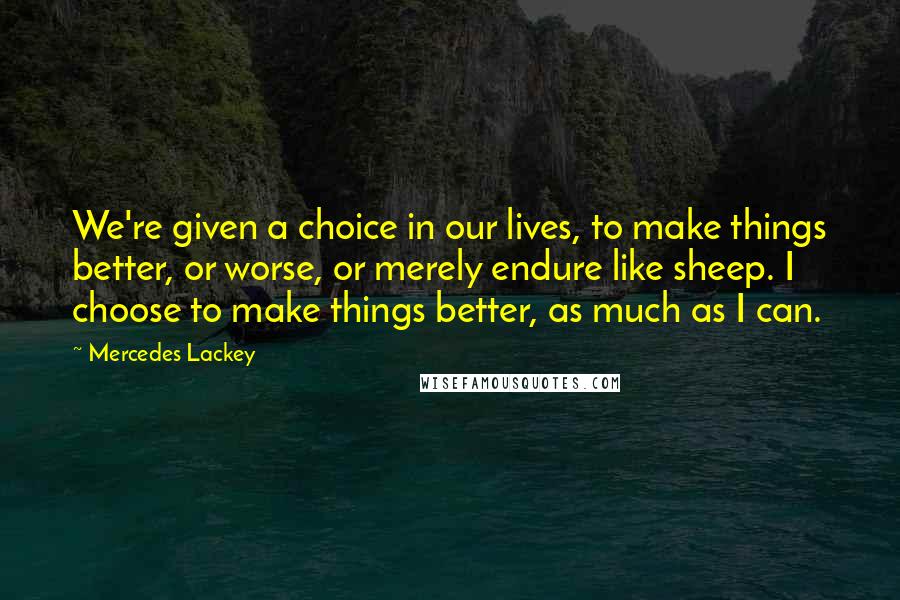 Mercedes Lackey Quotes: We're given a choice in our lives, to make things better, or worse, or merely endure like sheep. I choose to make things better, as much as I can.