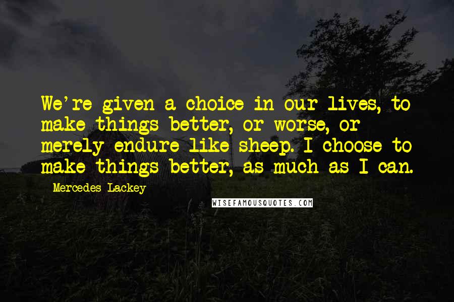 Mercedes Lackey Quotes: We're given a choice in our lives, to make things better, or worse, or merely endure like sheep. I choose to make things better, as much as I can.