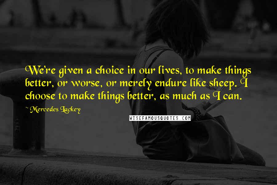 Mercedes Lackey Quotes: We're given a choice in our lives, to make things better, or worse, or merely endure like sheep. I choose to make things better, as much as I can.