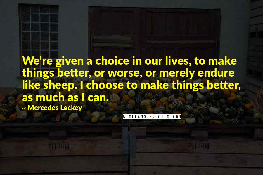 Mercedes Lackey Quotes: We're given a choice in our lives, to make things better, or worse, or merely endure like sheep. I choose to make things better, as much as I can.