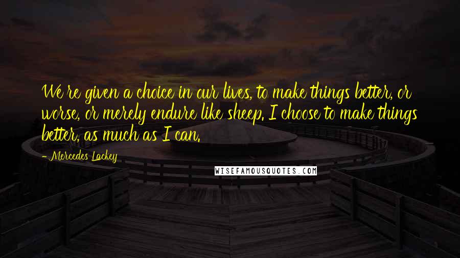 Mercedes Lackey Quotes: We're given a choice in our lives, to make things better, or worse, or merely endure like sheep. I choose to make things better, as much as I can.