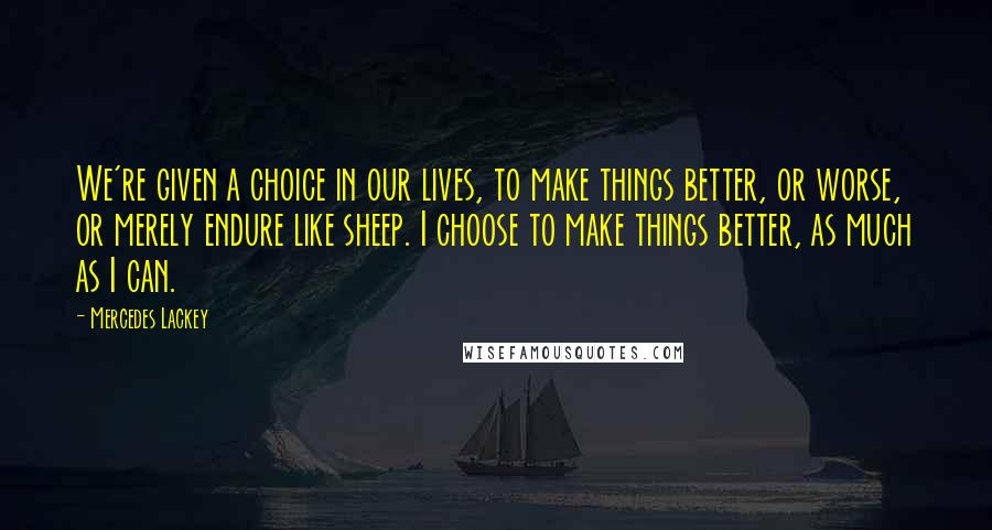 Mercedes Lackey Quotes: We're given a choice in our lives, to make things better, or worse, or merely endure like sheep. I choose to make things better, as much as I can.