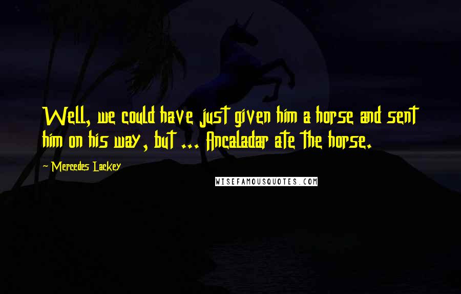 Mercedes Lackey Quotes: Well, we could have just given him a horse and sent him on his way, but ... Ancaladar ate the horse.