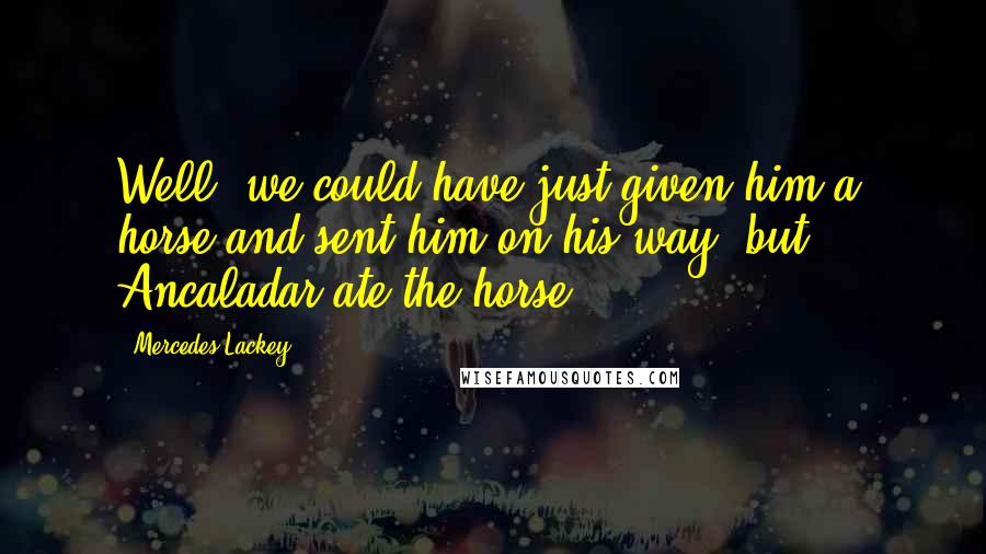 Mercedes Lackey Quotes: Well, we could have just given him a horse and sent him on his way, but ... Ancaladar ate the horse.