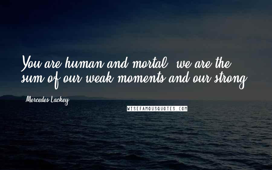 Mercedes Lackey Quotes: You are human and mortal; we are the sum of our weak moments and our strong.