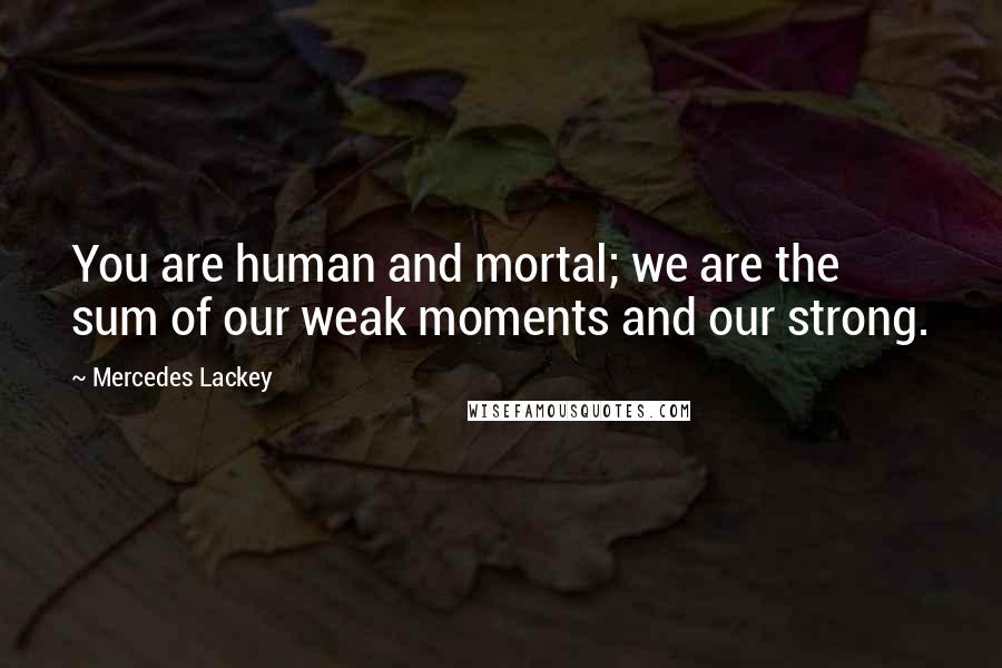 Mercedes Lackey Quotes: You are human and mortal; we are the sum of our weak moments and our strong.