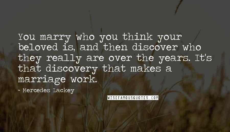 Mercedes Lackey Quotes: You marry who you think your beloved is, and then discover who they really are over the years. It's that discovery that makes a marriage work.