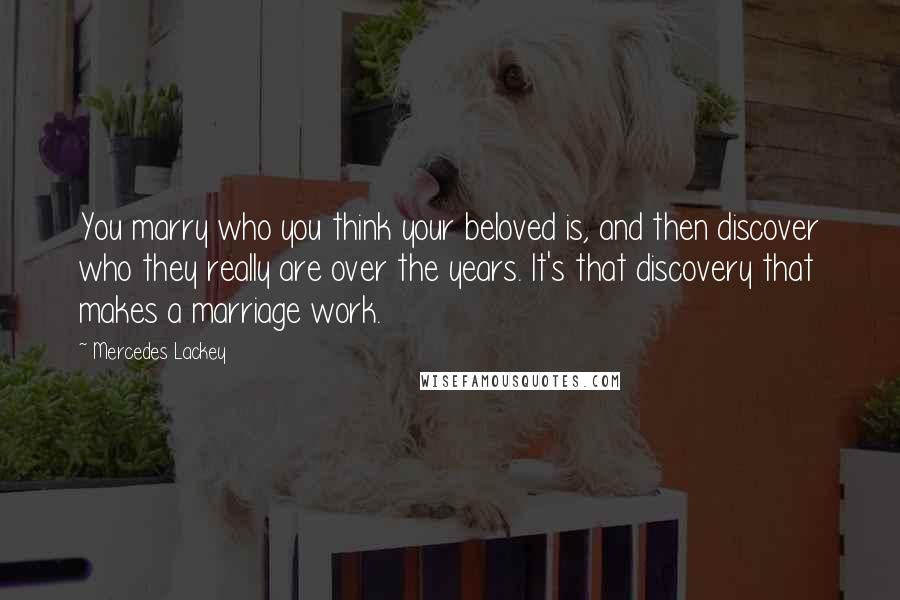 Mercedes Lackey Quotes: You marry who you think your beloved is, and then discover who they really are over the years. It's that discovery that makes a marriage work.